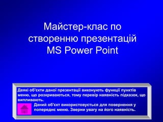 Майстер-клас по
створенню презентацій
MS Power Point
Деякі об'єкти даної презентації виконують функції пунктів
меню, що розкриваються, тому перевір наявність підказок, що
випливають.
Даний об'єкт використовується для повернення у
попереднє меню. Зверни увагу на його наявність.
 