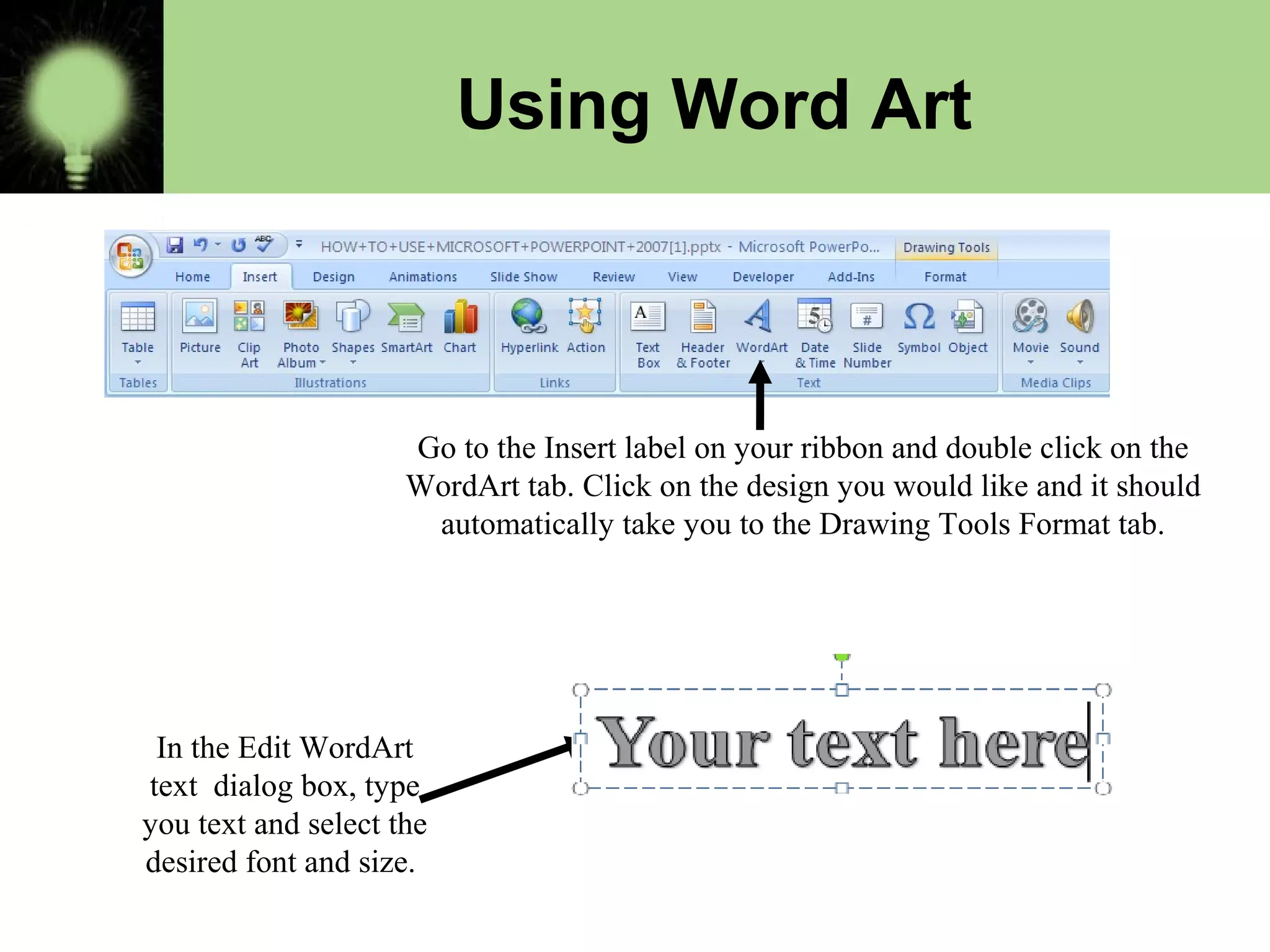 Using Word Art
Go to the Insert label on your ribbon and double click on the
WordArt tab. Click on the design you would like and it should
automatically take you to the Drawing Tools Format tab.
In the Edit WordArt
text dialog box, type
you text and select the
desired font and size.
 