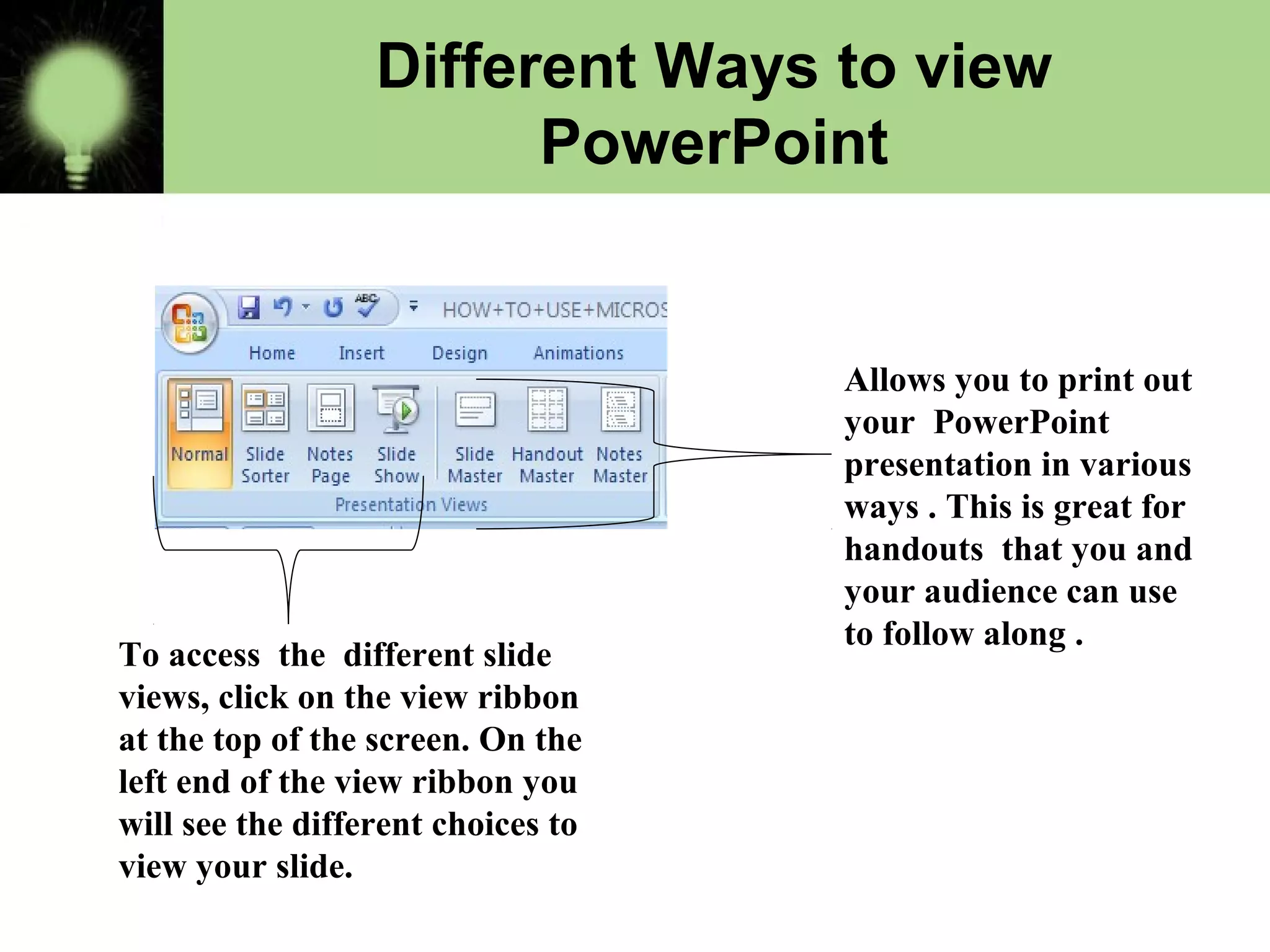 Different Ways to view
PowerPoint
Allows you to print out
your PowerPoint
presentation in various
ways . This is great for
handouts that you and
your audience can use
to follow along .
To access the different slide
views, click on the view ribbon
at the top of the screen. On the
left end of the view ribbon you
will see the different choices to
view your slide.
 
