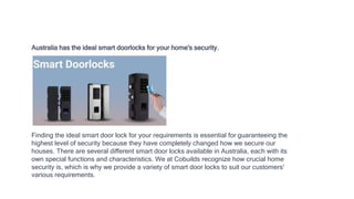 Australia has the ideal smart doorlocks for your home's security.
Finding the ideal smart door lock for your requirements is essential for guaranteeing the
highest level of security because they have completely changed how we secure our
houses. There are several different smart door locks available in Australia, each with its
own special functions and characteristics. We at Cobuilds recognize how crucial home
security is, which is why we provide a variety of smart door locks to suit our customers'
various requirements.
 
