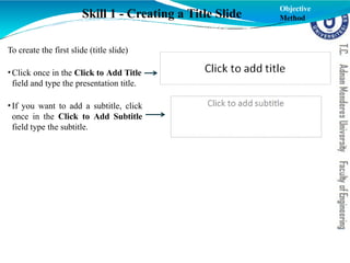 To create the first slide (title slide)
•Click once in the Click to Add Title
field and type the presentation title.
•If you want to add a subtitle, click
once in the Click to Add Subtitle
field type the subtitle.
Skill 1 - Creating a Title Slide
Objective
Method
 