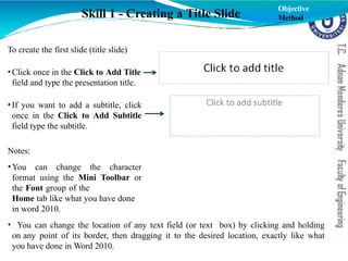 To create the first slide (title slide)
•Click once in the Click to Add Title
field and type the presentation title.
•If you want to add a subtitle, click
once in the Click to Add Subtitle
field type the subtitle.
Notes:
•You can change the character
format using the Mini Toolbar or
the Font group of the
Home tab like what you have done
in word 2010.
• You can change the location of any text field (or text box) by clicking and holding
on any point of its border, then dragging it to the desired location, exactly like what
you have done in Word 2010.
Skill 1 - Creating a Title Slide
Objective
Method
 
