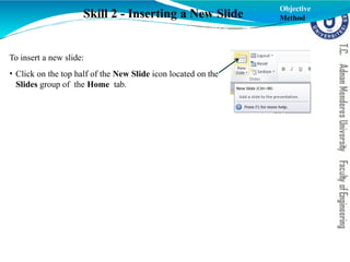 To insert a new slide:
• Click on the top half of the New Slide icon located on the
Slides group of the Home tab.
Skill 2 - Inserting a New Slide
Objective
Method
 