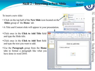 To insert a new slide:
• Click on the top half of the New Slide icon located on the
Slides group of the Home tab.
•A Title and Content slide will appear in your presentation.
•Click once in the Click to Add Title field
and type the Slide title.
•Click once in the Click to Add Text field
and type the text you want to add.
•Use the Paragraph group from the Home
tabe to format a paragraph like what you
have done in word 2010.
Skill 2 - Inserting a New Slide
Objective
Method
 