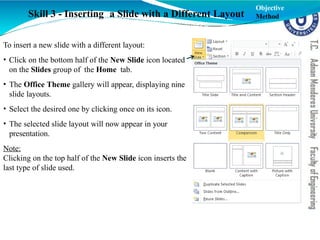 To insert a new slide with a different layout:
• Click on the bottom half of the New Slide icon located
on the Slides group of the Home tab.
• The Office Theme gallery will appear, displaying nine
slide layouts.
• Select the desired one by clicking once on its icon.
• The selected slide layout will now appear in your
presentation.
Note:
Clicking on the top half of the New Slide icon inserts the
last type of slide used.
Skill 3 - Inserting a Slide with a Different Layout
Objective
Method
 