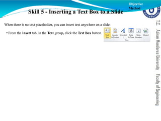 Skill 5 - Inserting a Text Box to a Slide
When there is no text placeholder, you can insert text anywhere on a slide:
• From the Insert tab, in the Text group, click the Text Box button.
Objective
Method
 