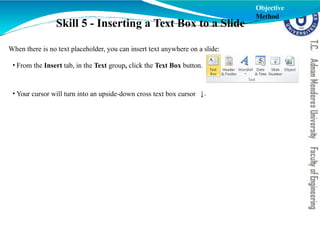Skill 5 - Inserting a Text Box to a Slide
When there is no text placeholder, you can insert text anywhere on a slide:
• From the Insert tab, in the Text group, click the Text Box button.
• Your cursor will turn into an upside-down cross text box cursor .
Objective
Method
 