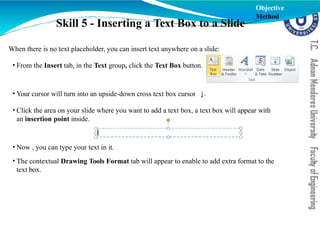 Skill 5 - Inserting a Text Box to a Slide
.
When there is no text placeholder, you can insert text anywhere on a slide:
• From the Insert tab, in the Text group, click the Text Box button.
• Your cursor will turn into an upside-down cross text box cursor
• Click the area on your slide where you want to add a text box, a text box will appear with
an insertion point inside.
• Now , you can type your text in it.
• The contextual Drawing Tools Format tab will appear to enable to add extra format to the
text box.
Objective
Method
 