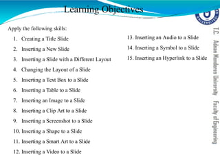 Learning Objectives
Apply the following skills:
1. Creating a Title Slide
2. Inserting a New Slide
3. Inserting a Slide with a Different Layout
4. Changing the Layout of a Slide
5. Inserting a Text Box to a Slide
6. Inserting a Table to a Slide
7. Inserting an Image to a Slide
8. Inserting a Clip Art to a Slide
9. Inserting a Screenshot to a Slide
10. Inserting a Shape to a Slide
11. Inserting a Smart Art to a Slide
12. Inserting a Video to a Slide
13. Inserting an Audio to a Slide
14. Inserting a Symbol to a Slide
15. Inserting an Hyperlink to a Slide
 