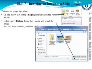 Skill 7 - Inserting an Image to a Slide
To insert an image to a slide:
• On the Insert tab, in the Images group click on the Picture
button.
• In the Insert Picture dialog box, locate and select the
image
that you want to insert, and then click the Insert button
Objective
Method
 