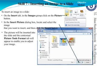 Skill 7 - Inserting an Image to a Slide
To insert an image to a slide:
• On the Insert tab, in the Images group click on the Picture
button.
• In the Insert Picture dialog box, locate and select the
image
that you want to insert, and then click the Insert button
• The picture will be inserted into
the slide and the contextual
Picture Tools Format tab will
appear to enable you to adjust
your image.
Objective
Method
 