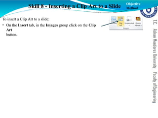 Skill 8 - Inserting a Clip Art to a Slide
To insert a Clip Art to a slide:
• On the Insert tab, in the Images group click on the Clip
Art
button.
Objective
Method
 