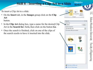 Skill 8 - Inserting a Clip Art to a Slide
To insert a Clip Art to a slide:
• On the Insert tab, in the Images group click on the Clip
Art
button.
• In the Clip Art dialog box, type a name for the desired Cilp
Art in the Search for: field, then click on the button Go.
• Once the search is finished, click on one of the clips of
the search results to have it inserted into the slide.
Objective
Method
 
