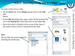 Skill 8 - Inserting a Clip Art to a Slide
To insert a Clip Art to a slide:
• On the Insert tab, in the Images group click on the Clip
Art
button.
• In the Clip Art dialog box, type a name for the desired Cilp
Art in the Search for: field, then click on the button Go.
• Once the search is finished, click on one of the clips of
the search results to have it inserted into the slide.
Note:
We can filter the search results by
selecting the media type.
Objective
Method
 