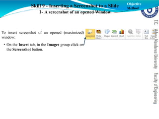 To insert screenshot of an opened (maximized)
window:
• On the Insert tab, in the Images group click on
the Screenshot button.
Skill 9 - Inserting a Screenshot to a Slide
1- A screenshot of an opened Window
Objective
Method
 