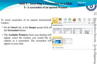 To insert screenshot of an opened (maximized)
window:
• On the Insert tab, in the Images group click on
the Screenshot button.
• The Available Windows from your desktop will
appear. select the window you would like to
capture as a screenshot, The screenshot will
appear in your slide.
Skill 9 - Inserting a Screenshot to a Slide
1- A screenshot of an opened Window
Objective
Method
 