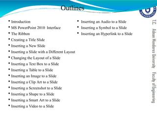 Outlines
 Introduction
 MS PowerPoint 2010 Interface
 The Ribbon
 Creating a Title Slide
 Inserting a New Slide
 Inserting a Slide with a Different Layout
 Changing the Layout of a Slide
 Inserting a Text Box to a Slide
 Inserting a Table to a Slide
 Inserting an Image to a Slide
 Inserting a Clip Art to a Slide
 Inserting a Screenshot to a Slide
 Inserting a Shape to a Slide
 Inserting a Smart Art to a Slide
 Inserting a Video to a Slide
 Inserting an Audio to a Slide
 Inserting a Symbol to a Slide
 Inserting an Hyperlink to a Slide
 