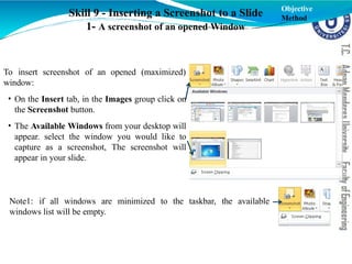 To insert screenshot of an opened (maximized)
window:
• On the Insert tab, in the Images group click on
the Screenshot button.
• The Available Windows from your desktop will
appear. select the window you would like to
capture as a screenshot, The screenshot will
appear in your slide.
Skill 9 - Inserting a Screenshot to a Slide
1- A screenshot of an opened Window
Note1: if all windows are minimized to the taskbar, the available
windows list will be empty.
Objective
Method
 