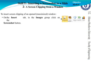 Skill 9 - Inserting a Screenshot to a Slide
2- A Screen Clipping from a Window
To insert screen clipping of an opened (maximized) window:
• Onthe Insert tab, in the Images group click on
the
Screenshot button.
Objective
Method
 