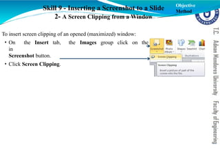 Skill 9 - Inserting a Screenshot to a Slide
2- A Screen Clipping from a Window
To insert screen clipping of an opened (maximized) window:
the Images group click on the
• On the Insert tab,
in
Screenshot button.
• Click Screen Clipping.
Objective
Method
 