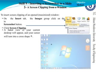 Skill 9 - Inserting a Screenshot to a Slide
2- A Screen Clipping from a Window
To insert screen clipping of an opened (maximized) window:
the Images group click on the
• On the Insert tab,
in
Screenshot button.
• Click Screen Clipping.
Objective
Method
• A faded view of your current
desktop will appear, and your cursor
will turn into a cross shape +.
+
 