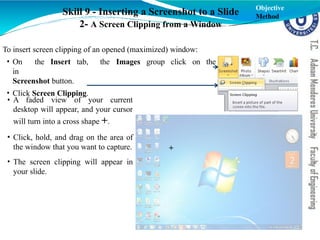 Skill 9 - Inserting a Screenshot to a Slide
2- A Screen Clipping from a Window
To insert screen clipping of an opened (maximized) window:
the Images group click on the
• On the Insert tab,
in
Screenshot button.
• Click Screen Clipping.
• A faded view of your current
desktop will appear, and your cursor
will turn into a cross shape +.
• Click, hold, and drag on the area of
the window that you want to capture.
• The screen clipping will appear in
your slide.
Objective
Method
+
 