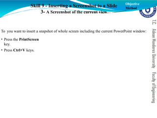 Skill 9 - Inserting a Screenshot to a Slide
3- A Screenshot of the current view
To you want to insert a snapshot of whole screen including the current PowerPoint window:
• Press the PrintScreen
key.
• Press Ctrl+V keys.
Objective
Method
 