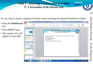 Skill 9 - Inserting a Screenshot to a Slide
3- A Screenshot of the current view
To you want to insert a snapshot of whole screen including the current PowerPoint window:
• Press the PrintScreen
key.
• Press Ctrl+V keys.
• The current view will
appear in your slide.
Objective
Method
 