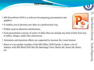 Introduction
• MS PowerPoint 2010 is a software for preparing presentations and
graphics.
• It enables you to present your ideas in a professional way.
• Widely used in education and business.
• Each presentation consists of series of slides that can include any kind of data from text
to tables, images, audio files and movies.
• Animation and transition effects are supported to increase the visual interest.
• Since it is an another member of the MS Office 2010 Family, it shares a lot of
features with MS Word 2010 like the Backstage View, Home tab, Insert tab, Ruler,
etc.
 