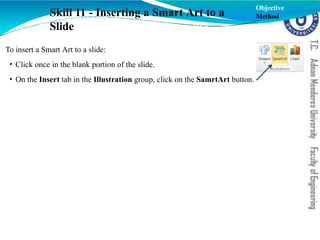 To insert a Smart Art to a slide:
• Click once in the blank portion of the slide.
• On the Insert tab in the Illustration group, click on the SamrtArt button.
Skill 11 - Inserting a Smart Art to a
Slide
Objective
Method
 
