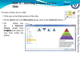 To insert a Smart Art to a slide:
• Click once in the blank portion of the slide.
• On the Insert tab in the Illustration group, click on the SamrtArt button.
dialog box
a SmartArt
• On
the
Choose
Graphic
double click
on the desired smart art
icon from within the
gallery.
Skill 11 - Inserting a Smart Art to a
Slide
Objective
Method
 