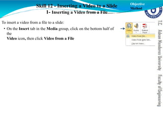 Skill 12 - Inserting a Video to a Slide
1- Inserting a Video from a File
To insert a video from a file to a slide:
• On the Insert tab in the Media group, click on the bottom half of
the
Video icon, then click Video from a File
Objective
Method
 