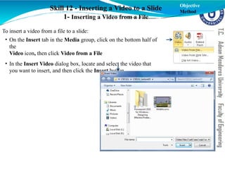 Skill 12 - Inserting a Video to a Slide
1- Inserting a Video from a File
To insert a video from a file to a slide:
• On the Insert tab in the Media group, click on the bottom half of
the
Video icon, then click Video from a File
• In the Insert Video dialog box, locate and select the video that
you want to insert, and then click the Insert button.
Objective
Method
 
