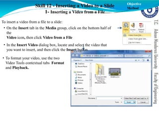 Skill 12 - Inserting a Video to a Slide
1- Inserting a Video from a File
To insert a video from a file to a slide:
• On the Insert tab in the Media group, click on the bottom half of
the
Video icon, then click Video from a File
• In the Insert Video dialog box, locate and select the video that
you want to insert, and then click the Insert button.
• To format your video, use the two
Video Tools contextual tabs Format
and Playback.
Objective
Method
 