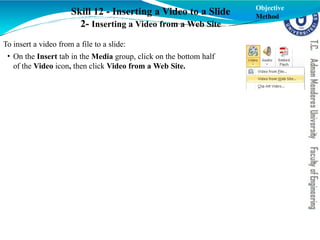 Skill 12 - Inserting a Video to a Slide
2- Inserting a Video from a Web Site
Objective
Method
To insert a video from a file to a slide:
• On the Insert tab in the Media group, click on the bottom half
of the Video icon, then click Video from a Web Site.
 