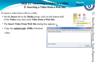 Skill 12 - Inserting a Video to a Slide
2- Inserting a Video from a Web Site
Objective
Method
To insert a video from a file to a slide:
• On the Insert tab in the Media group, click on the bottom half
of the Video icon, then click Video from a Web Site.
• The Insert Video From Web Site dialog box appears.
• Copy the embed code (URl) of desired
video.
 