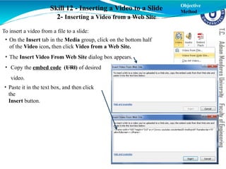 Skill 12 - Inserting a Video to a Slide
2- Inserting a Video from a Web Site
Objective
Method
To insert a video from a file to a slide:
• On the Insert tab in the Media group, click on the bottom half
of the Video icon, then click Video from a Web Site.
• The Insert Video From Web Site dialog box appears.
• Copy the embed code (URl) of desired
video.
• Paste it in the text box, and then click
the
Insert button.
 