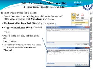 Skill 12 - Inserting a Video to a Slide
2- Inserting a Video from a Web Site
Objective
Method
To insert a video from a file to a slide:
• On the Insert tab in the Media group, click on the bottom half
of the Video icon, then click Video from a Web Site.
• The Insert Video From Web Site dialog box appears.
• Copy the embed code (URl) of desired
video.
• Paste it in the text box, and then click
the
Insert button.
• To format your video, use the two Video
Tools contextual tabs Format and
Playback.
 