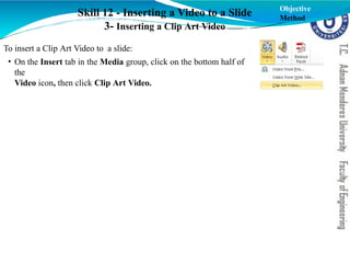 To insert a Clip Art Video to a slide:
• On the Insert tab in the Media group, click on the bottom half of
the
Video icon, then click Clip Art Video.
Skill 12 - Inserting a Video to a Slide
3- Inserting a Clip Art Video
Objective
Method
 