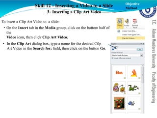 Skill 12 - Inserting a Video to a Slide
3- Inserting a Clip Art Video
To insert a Clip Art Video to a slide:
• On the Insert tab in the Media group, click on the bottom half of
the
Video icon, then click Clip Art Video.
• In the Clip Art dialog box, type a name for the desired Cilp
Art Video in the Search for: field, then click on the button Go.
Objective
Method
 