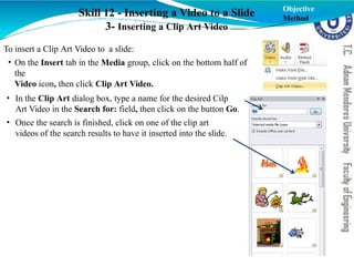 Skill 12 - Inserting a Video to a Slide
3- Inserting a Clip Art Video
To insert a Clip Art Video to a slide:
• On the Insert tab in the Media group, click on the bottom half of
the
Video icon, then click Clip Art Video.
• In the Clip Art dialog box, type a name for the desired Cilp
Art Video in the Search for: field, then click on the button Go.
• Once the search is finished, click on one of the clip art
videos of the search results to have it inserted into the slide.
Objective
Method
 