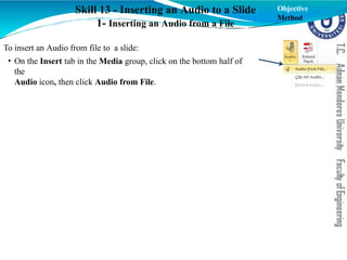 Skill 13 - Inserting an Audio to a Slide
1- Inserting an Audio from a File
To insert an Audio from file to a slide:
• On the Insert tab in the Media group, click on the bottom half of
the
Audio icon, then click Audio from File.
Objective
Method
 