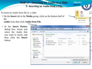 Skill 13 - Inserting an Audio to a Slide
1- Inserting an Audio from a File
To insert an Audio from file to a slide:
• On the Insert tab in the Media group, click on the bottom half of
the
Audio icon, then click Audio from File.
• In the Insert Picture
dialog box, locate and
select the Audio that
you want to insert, and
then click the Insert
button.
Objective
Method
 