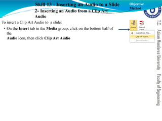 Skill 13 - Inserting an Audio to a Slide
2- Inserting an Audio from a Clip Art
Audio
To insert a Clip Art Audio to a slide:
• On the Insert tab in the Media group, click on the bottom half of
the
Audio icon, then click Clip Art Audio
Objective
Method
 