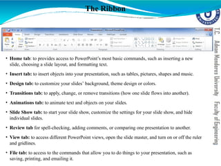 The Ribbon
• Home tab: to provides access to PowerPoint’s most basic commands, such as inserting a new
slide, choosing a slide layout, and formatting text.
• Insert tab: to insert objects into your presentation, such as tables, pictures, shapes and music.
• Design tab: to customize your slides’ background, theme design or colors.
• Transitions tab: to apply, change, or remove transitions (how one slide flows into another).
• Animations tab: to animate text and objects on your slides.
• Slide Show tab: to start your slide show, customize the settings for your slide show, and hide
individual slides.
• Review tab for spell-checking, adding comments, or comparing one presentation to another.
• View tab: to access different PowerPoint views, open the slide master, and turn on or off the ruler
and gridlines.
• File tab: to access to the commands that allow you to do things to your presentation, such as
saving, printing, and emailing it.
 