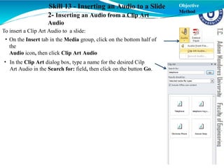 Skill 13 - Inserting an Audio to a Slide
2- Inserting an Audio from a Clip Art
Audio
To insert a Clip Art Audio to a slide:
• On the Insert tab in the Media group, click on the bottom half of
the
Audio icon, then click Clip Art Audio
• In the Clip Art dialog box, type a name for the desired Cilp
Art Audio in the Search for: field, then click on the button Go.
Objective
Method
 