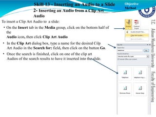 Skill 13 - Inserting an Audio to a Slide
2- Inserting an Audio from a Clip Art
Audio
To insert a Clip Art Audio to a slide:
• On the Insert tab in the Media group, click on the bottom half of
the
Audio icon, then click Clip Art Audio
• In the Clip Art dialog box, type a name for the desired Cilp
Art Audio in the Search for: field, then click on the button Go.
• Once the search is finished, click on one of the clip art
Audios of the search results to have it inserted into the slide.
Objective
Method
 