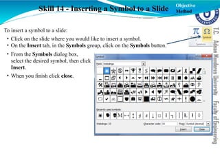 Skill 14 - Inserting a Symbol to a Slide
To insert a symbol to a slide:
• Click on the slide where you would like to insert a symbol.
• On the Insert tab, in the Symbols group, click on the Symbols button.
• From the Symbols dialog box,
select the desired symbol, then click
Insert.
• When you finish click close.
Objective
Method
 