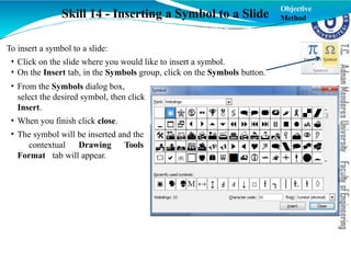 Skill 14 - Inserting a Symbol to a Slide
To insert a symbol to a slide:
• Click on the slide where you would like to insert a symbol.
• On the Insert tab, in the Symbols group, click on the Symbols button.
• From the Symbols dialog box,
select the desired symbol, then click
Insert.
• When you finish click close.
• The symbol will be inserted and the
contextual Drawing Tools
Format tab will appear.
Objective
Method
 