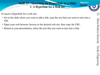 Skill 15 - Inserting an Hyperlink to a Slide
1- A Hyperlink for a Web site
To insert a Hyperlink for a web site:
• Go to the slide where you want to add a link, type the text that you want to turn into a
link.
• Open your web browser, browse to the desired web site, then copy the URL.
• Return to your presentation, select the text that you want to turn into a link.
Objective
Method
 